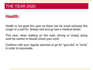 Health:
Health is not good this year as there can be small sickness like
cough or a bad flu. Simply rest and go see a medical doctor.
This year, when walking on the road, driving or simply doing
work be careful or double check your work.
Continue with your regular exercise or go for “gua sha” or “tunia”
in order to rejuvenate.
THE YEAR 2020
 