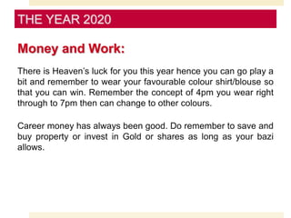Money and Work:
There is Heaven’s luck for you this year hence you can go play a
bit and remember to wear your favourable colour shirt/blouse so
that you can win. Remember the concept of 4pm you wear right
through to 7pm then can change to other colours.
Career money has always been good. Do remember to save and
buy property or invest in Gold or shares as long as your bazi
allows.
THE YEAR 2020
 
