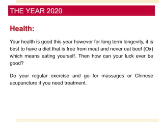 Health:
Your health is good this year however for long term longevity, it is
best to have a diet that is free from meat and never eat beef (Ox)
which means eating yourself. Then how can your luck ever be
good?
Do your regular exercise and go for massages or Chinese
acupuncture if you need treatment.
THE YEAR 2020
 