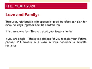 Love and Family:
This year, relationship with spouse is good therefore can plan for
more holidays together and the children too.
If in a relationship – This is a good year to get married.
If you are single – There is a chance for you to meet your lifetime
partner. Put flowers in a vase in your bedroom to activate
romance.
THE YEAR 2020
 