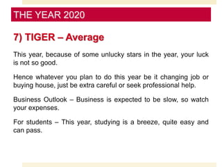 7) TIGER – Average
This year, because of some unlucky stars in the year, your luck
is not so good.
Hence whatever you plan to do this year be it changing job or
buying house, just be extra careful or seek professional help.
Business Outlook – Business is expected to be slow, so watch
your expenses.
For students – This year, studying is a breeze, quite easy and
can pass.
THE YEAR 2020
 