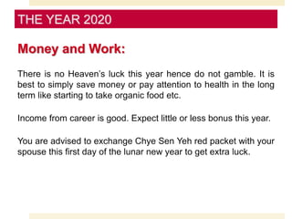 Money and Work:
There is no Heaven’s luck this year hence do not gamble. It is
best to simply save money or pay attention to health in the long
term like starting to take organic food etc.
Income from career is good. Expect little or less bonus this year.
You are advised to exchange Chye Sen Yeh red packet with your
spouse this first day of the lunar new year to get extra luck.
THE YEAR 2020
 