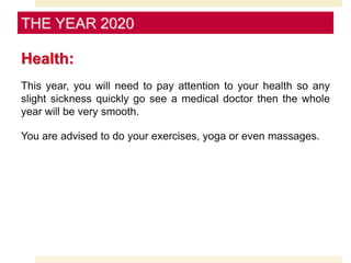 Health:
This year, you will need to pay attention to your health so any
slight sickness quickly go see a medical doctor then the whole
year will be very smooth.
You are advised to do your exercises, yoga or even massages.
THE YEAR 2020
 