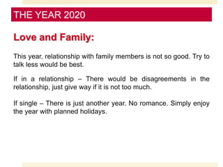 Love and Family:
This year, relationship with family members is not so good. Try to
talk less would be best.
If in a relationship – There would be disagreements in the
relationship, just give way if it is not too much.
If single – There is just another year. No romance. Simply enjoy
the year with planned holidays.
THE YEAR 2020
 