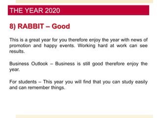 8) RABBIT – Good
This is a great year for you therefore enjoy the year with news of
promotion and happy events. Working hard at work can see
results.
Business Outlook – Business is still good therefore enjoy the
year.
For students – This year you will find that you can study easily
and can remember things.
THE YEAR 2020
 