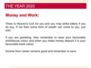 Money and Work:
There is Heaven’s luck for you and you may strike lottery if you
do buy. If not then some form of wealth can come to you, just
wait.
If you are gambling, then remember to wear your favourable
shirt/blouse colour and when you make money deposit it in your
favourable bank colour.
Income from career remains good and remember to save.
THE YEAR 2020
 