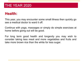 Health:
This year, you may encounter some small illness then quickly go
see a medical doctor to ward it off.
Continue with yoga, massages or simply do simple exercises at
home before going out will be good.
For long term good health and longevity you may wish to
consider taking less meat and more vegetables and fruits and
take more brown rice than the white for less sugar.
THE YEAR 2020
 
