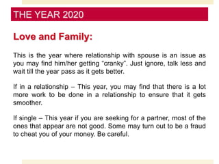 Love and Family:
This is the year where relationship with spouse is an issue as
you may find him/her getting “cranky”. Just ignore, talk less and
wait till the year pass as it gets better.
If in a relationship – This year, you may find that there is a lot
more work to be done in a relationship to ensure that it gets
smoother.
If single – This year if you are seeking for a partner, most of the
ones that appear are not good. Some may turn out to be a fraud
to cheat you of your money. Be careful.
THE YEAR 2020
 