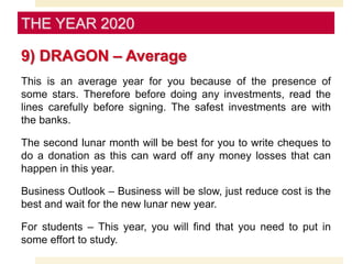 9) DRAGON – Average
This is an average year for you because of the presence of
some stars. Therefore before doing any investments, read the
lines carefully before signing. The safest investments are with
the banks.
The second lunar month will be best for you to write cheques to
do a donation as this can ward off any money losses that can
happen in this year.
Business Outlook – Business will be slow, just reduce cost is the
best and wait for the new lunar new year.
For students – This year, you will find that you need to put in
some effort to study.
THE YEAR 2020
 