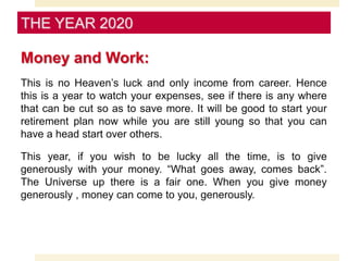 Money and Work:
This is no Heaven’s luck and only income from career. Hence
this is a year to watch your expenses, see if there is any where
that can be cut so as to save more. It will be good to start your
retirement plan now while you are still young so that you can
have a head start over others.
This year, if you wish to be lucky all the time, is to give
generously with your money. “What goes away, comes back”.
The Universe up there is a fair one. When you give money
generously , money can come to you, generously.
THE YEAR 2020
 