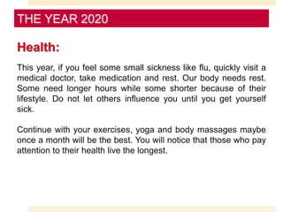 Health:
This year, if you feel some small sickness like flu, quickly visit a
medical doctor, take medication and rest. Our body needs rest.
Some need longer hours while some shorter because of their
lifestyle. Do not let others influence you until you get yourself
sick.
Continue with your exercises, yoga and body massages maybe
once a month will be the best. You will notice that those who pay
attention to their health live the longest.
THE YEAR 2020
 
