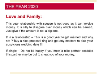 Love and Family:
This year relationship with spouse is not good as it can involve
money. It is silly to disagree over money which can be earned.
Just give if the amount is not a big one.
If in a relationship – This is a good year to get married and why
not ? Buy a nice proposal ring and get any masters to pick your
auspicious wedding date !!!
If single – Do not be happy if you meet a nice partner because
this partner may be out to cheat you of your money.
THE YEAR 2020
 