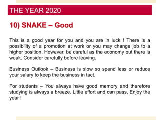 10) SNAKE – Good
This is a good year for you and you are in luck ! There is a
possibility of a promotion at work or you may change job to a
higher position. However, be careful as the economy out there is
weak. Consider carefully before leaving.
Business Outlook – Business is slow so spend less or reduce
your salary to keep the business in tact.
For students – You always have good memory and therefore
studying is always a breeze. Little effort and can pass. Enjoy the
year !
THE YEAR 2020
 