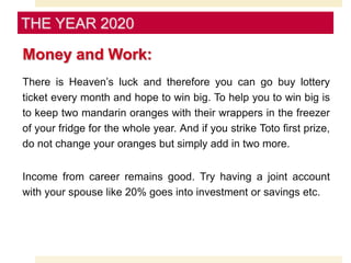 Money and Work:
There is Heaven’s luck and therefore you can go buy lottery
ticket every month and hope to win big. To help you to win big is
to keep two mandarin oranges with their wrappers in the freezer
of your fridge for the whole year. And if you strike Toto first prize,
do not change your oranges but simply add in two more.
Income from career remains good. Try having a joint account
with your spouse like 20% goes into investment or savings etc.
THE YEAR 2020
 