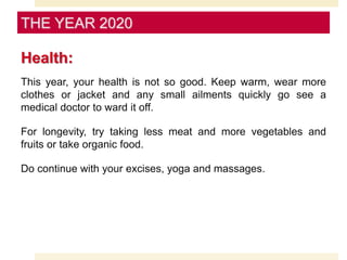 Health:
This year, your health is not so good. Keep warm, wear more
clothes or jacket and any small ailments quickly go see a
medical doctor to ward it off.
For longevity, try taking less meat and more vegetables and
fruits or take organic food.
Do continue with your excises, yoga and massages.
THE YEAR 2020
 
