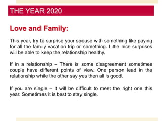 Love and Family:
This year, try to surprise your spouse with something like paying
for all the family vacation trip or something. Little nice surprises
will be able to keep the relationship healthy.
If in a relationship – There is some disagreement sometimes
couple have different points of view. One person lead in the
relationship while the other say yes then all is good.
If you are single – It will be difficult to meet the right one this
year. Sometimes it is best to stay single.
THE YEAR 2020
 