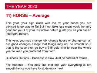 11) HORSE – Average
This year, your sign clash with the rat year hence you are
advised to go pray to Tai Sui if not take less meat would be very
good for you. Let your instinctive nature guide you as you are an
intelligent person.
This year, you may change job, change house or change car, all
are good changes except that things may not be smooth so if
that is the case then go buy a 916 gold kirin to wear the whole
year to keep you protected from harm.
Business Outlook – Business is slow. Just be careful of frauds.
For students – You may find that this year everything is not
smooth hence you have to study extra hard.
THE YEAR 2020
 