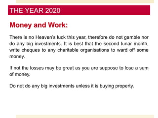 Money and Work:
There is no Heaven’s luck this year, therefore do not gamble nor
do any big investments. It is best that the second lunar month,
write cheques to any charitable organisations to ward off some
money.
If not the losses may be great as you are suppose to lose a sum
of money.
Do not do any big investments unless it is buying property.
THE YEAR 2020
 