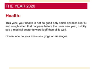 Health:
This year, your health is not so good only small sickness like flu
and cough when that happens before the lunar new year, quickly
see a medical doctor to ward it off then all is well.
Continue to do your exercises, yoga or massages.
THE YEAR 2020
 