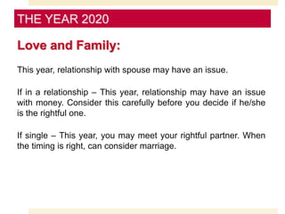 Love and Family:
This year, relationship with spouse may have an issue.
If in a relationship – This year, relationship may have an issue
with money. Consider this carefully before you decide if he/she
is the rightful one.
If single – This year, you may meet your rightful partner. When
the timing is right, can consider marriage.
THE YEAR 2020
 