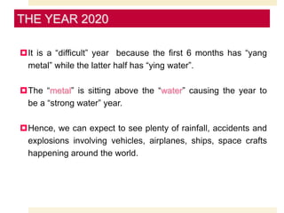 It is a “difficult” year because the first 6 months has “yang
metal” while the latter half has “ying water”.
The “metal” is sitting above the “water” causing the year to
be a “strong water” year.
Hence, we can expect to see plenty of rainfall, accidents and
explosions involving vehicles, airplanes, ships, space crafts
happening around the world.
THE YEAR 2020
 