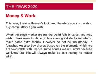 Money & Work:
This year, there is Heaven’s luck and therefore you may wish to
buy some lottery if you wish.
When the stock market around the world falls in value, you may
wish to take some funds to go buy some good stocks in order to
make some extra money. However do not be too greedy. In
fengshui, we also buy shares based on the elements which we
are favourable with. Hence some shares we will avoid because
we know that this will always make us lose money no matter
what.
THE YEAR 2020
 