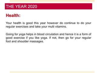 Health:
Your health is good this year however do continue to do your
regular exercises and take your multi vitamins.
Going for yoga helps in blood circulation and hence it is a form of
good exercise if you like yoga. If not, then go for your regular
foot and shoulder massages.
THE YEAR 2020
 