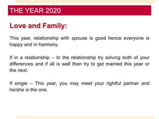 Love and Family:
This year, relationship with spouse is good hence everyone is
happy and in harmony.
If in a relationship – In the relationship try solving both of your
differences and if all is well then try to get married this year or
the next.
If single – This year, you may meet your rightful partner and
he/she is the one.
THE YEAR 2020
 