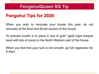 Fengshui Tips for 2020:
When you wish to renovate your house this year, do not
renovate at the East and South sectors of the house.
To activate wealth is to place a “pot of gold” (gold ingot shaped
bowl with lots of coins) in the North Western part of the house.
When you feel that your luck is not smooth, go full vegetarian for
6 days.
 