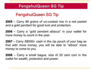 2005 – Carry 88 grains of un-cooked rice in a red packet
and a gold pendant for good luck and protection.
2006 – Carry a “gold pendant abacus” in your wallet for
more money to count in the year.
2007 – Carry S$500/- cash in the zip pouch of your bag so
that with more money, you will be able to “attract” more
money to come to you.
2008 – Carry a small bagua, size of 20 cent coin in the
wallet for wealth, protection and power.
FengshuiQueen SG Tip
 