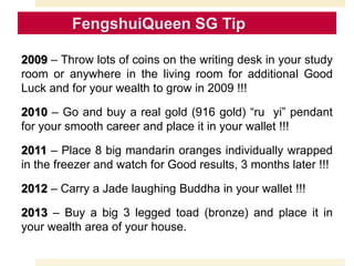 2009 – Throw lots of coins on the writing desk in your study
room or anywhere in the living room for additional Good
Luck and for your wealth to grow in 2009 !!!
2010 – Go and buy a real gold (916 gold) “ru yi” pendant
for your smooth career and place it in your wallet !!!
2011 – Place 8 big mandarin oranges individually wrapped
in the freezer and watch for Good results, 3 months later !!!
2012 – Carry a Jade laughing Buddha in your wallet !!!
2013 – Buy a big 3 legged toad (bronze) and place it in
your wealth area of your house.
 
