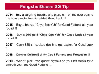 2014 – Buy a laughing Buddha and place him on the floor behind
the house main door for added Good Luck !!!
2015 – Buy a bronze “Chye Sen Yeh” for Good Fortune all year
round !!!
2016 – Buy a 916 gold “Chye Sen Yeh” for Good Luck all year
round !!!
2017 – Carry 888 un-cooked rice in a red packet for Good Luck
!!!
2018 – Carry a Golden Bell for Good Fortune and Protection !!!
2019 – Wear 2 pink, rose quartz crystals on your left wrists for a
smooth year and Good Fortune !!!
 