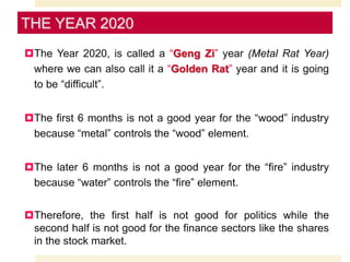 The Year 2020, is called a “Geng Zi” year (Metal Rat Year)
where we can also call it a “Golden Rat” year and it is going
to be “difficult”.
The first 6 months is not a good year for the “wood” industry
because “metal” controls the “wood” element.
The later 6 months is not a good year for the “fire” industry
because “water” controls the “fire” element.
Therefore, the first half is not good for politics while the
second half is not good for the finance sectors like the shares
in the stock market.
THE YEAR 2020
 