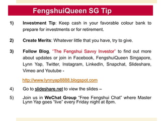 1) Investment Tip: Keep cash in your favorable colour bank to
prepare for investments or for retirement.
2) Create Merits: Whatever little that you have, try to give.
3) Follow Blog, “The Fengshui Savvy Investor” to find out more
about updates or join in Facebook, FengshuiQueen Singapore,
Lynn Yap, Twitter, Instagram, LinkedIn, Snapchat, Slideshare,
Vimeo and Youtube -
http://www.lynnyap8888.blogspot.com
4) Go to slideshare.net to view the slides –
5) Join us in WeChat Group “Free Fengshui Chat” where Master
Lynn Yap goes “live” every Friday night at 8pm.
 