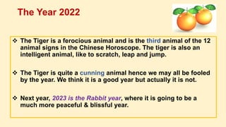  The Tiger is a ferocious animal and is the third animal of the 12
animal signs in the Chinese Horoscope. The tiger is also an
intelligent animal, like to scratch, leap and jump.
 The Tiger is quite a cunning animal hence we may all be fooled
by the year. We think it is a good year but actually it is not.
 Next year, 2023 is the Rabbit year, where it is going to be a
much more peaceful & blissful year.
The Year 2022
 