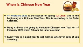  4th February 2022 is the season of spring (Li Chun) and is the
beginning of a Chinese New Year. This is according to the Solar
Calendar.
 Many Chinese are going to celebrate Chinese New Year on 1st
February 2022 which follows the lunar calendar.
 Every year is a good year to get married whenever both of you
are ready.
When is Chinese New Year
 