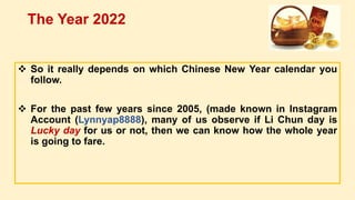  So it really depends on which Chinese New Year calendar you
follow.
 For the past few years since 2005, (made known in Instagram
Account (Lynnyap8888), many of us observe if Li Chun day is
Lucky day for us or not, then we can know how the whole year
is going to fare.
The Year 2022
 