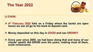 LI CHUN:
 4th February 2022 falls on a Friday where the banks are open
hence we can all go to the bank to deposit cash.
 Money deposited on this day is GOOD and can GROW!!!
 Every year since 2005, we had been doing that and many of our
clients’ wealth did GROW over the years, making most of them,
multi–millionaires.
The Year 2022
 