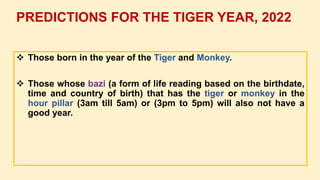  Those born in the year of the Tiger and Monkey.
 Those whose bazi (a form of life reading based on the birthdate,
time and country of birth) that has the tiger or monkey in the
hour pillar (3am till 5am) or (3pm to 5pm) will also not have a
good year.
PREDICTIONS FOR THE TIGER YEAR, 2022
 