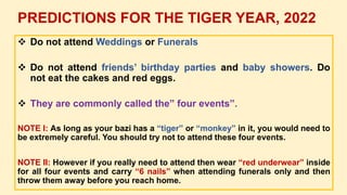  Do not attend Weddings or Funerals
 Do not attend friends’ birthday parties and baby showers. Do
not eat the cakes and red eggs.
 They are commonly called the” four events”.
NOTE I: As long as your bazi has a “tiger” or “monkey” in it, you would need to
be extremely careful. You should try not to attend these four events.
NOTE II: However if you really need to attend then wear “red underwear” inside
for all four events and carry “6 nails” when attending funerals only and then
throw them away before you reach home.
PREDICTIONS FOR THE TIGER YEAR, 2022
 