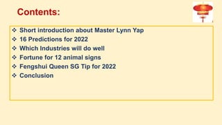 Contents:
 Short introduction about Master Lynn Yap
 16 Predictions for 2022
 Which Industries will do well
 Fortune for 12 animal signs
 Fengshui Queen SG Tip for 2022
 Conclusion
 