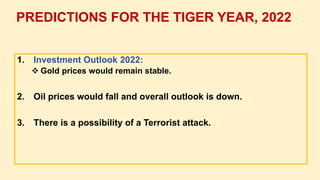 1. Investment Outlook 2022:
 Gold prices would remain stable.
2. Oil prices would fall and overall outlook is down.
3. There is a possibility of a Terrorist attack.
PREDICTIONS FOR THE TIGER YEAR, 2022
 
