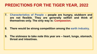 7. Characteristics of People – people are hungry, stubborn and
are not flexible. They are generally selfish and think of
themselves only. The only way is: Compassion.
8. There would be strong competition among the earth industry.
9. The sickness to take note this year are – heart, lungs, stomach,
throat and intestines.
PREDICTIONS FOR THE TIGER YEAR, 2022
 