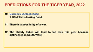 10. Currency Outlook 2022:
 US dollar is looking Good.
11. There is a possibility of a war.
12. The elderly ladies will tend to fall sick this year because
sickness is in South West.
PREDICTIONS FOR THE TIGER YEAR, 2022
 