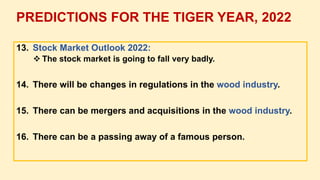 13. Stock Market Outlook 2022:
 The stock market is going to fall very badly.
14. There will be changes in regulations in the wood industry.
15. There can be mergers and acquisitions in the wood industry.
16. There can be a passing away of a famous person.
PREDICTIONS FOR THE TIGER YEAR, 2022
 