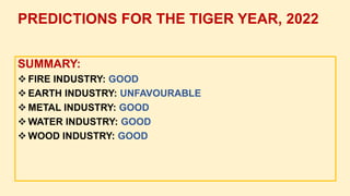 SUMMARY:
 FIRE INDUSTRY: GOOD
 EARTH INDUSTRY: UNFAVOURABLE
 METAL INDUSTRY: GOOD
 WATER INDUSTRY: GOOD
 WOOD INDUSTRY: GOOD
PREDICTIONS FOR THE TIGER YEAR, 2022
 