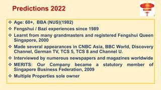  Age: 60+, BBA (NUS)(1982)
 Fengshui / Bazi experiences since 1989
 Learnt from many grandmasters and registered Fengshui Queen
Singapore, 2000
 Made several appearances in CNBC Asia, BBC World, Discovery
Channel, German TV, TCS 5, TCS 8 and Channel U.
 Interviewed by numerous newspapers and magazines worldwide
 MERITS: Our Company became a statutory member of
Singapore Business Federation, 2009
 Multiple Properties sole owner
Predictions 2022
 
