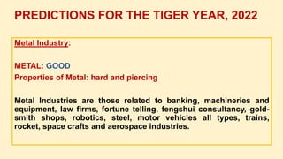 Metal Industry:
METAL: GOOD
Properties of Metal: hard and piercing
Metal Industries are those related to banking, machineries and
equipment, law firms, fortune telling, fengshui consultancy, gold-
smith shops, robotics, steel, motor vehicles all types, trains,
rocket, space crafts and aerospace industries.
PREDICTIONS FOR THE TIGER YEAR, 2022
 