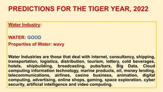 Water Industry:
WATER: GOOD
Properties of Water: wavy
Water Industries are those that deal with internet, consultancy, shipping,
transportation, logistics, distribution, tourism, lottery, cold beverages,
hotels, shipbuilding, broadcasting, pubs/bars, Big Data, Cloud
computing information technology, marine products, oil, money lending,
telecommunications, airlines, casino business, animation, digital
computing, advertising, online shops, gaming, space exploration, cyber
security, artificial intelligence and video computing.
PREDICTIONS FOR THE TIGER YEAR, 2022
 