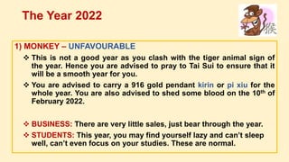 1) MONKEY – UNFAVOURABLE
 This is not a good year as you clash with the tiger animal sign of
the year. Hence you are advised to pray to Tai Sui to ensure that it
will be a smooth year for you.
 You are advised to carry a 916 gold pendant kirin or pi xiu for the
whole year. You are also advised to shed some blood on the 10th of
February 2022.
 BUSINESS: There are very little sales, just bear through the year.
 STUDENTS: This year, you may find yourself lazy and can’t sleep
well, can’t even focus on your studies. These are normal.
The Year 2022
 